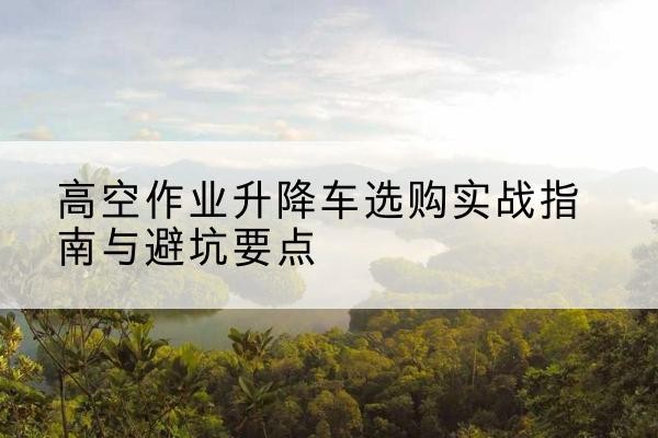 秀山升降车怎么选-高空作业升降车选购实战指南与避坑要点