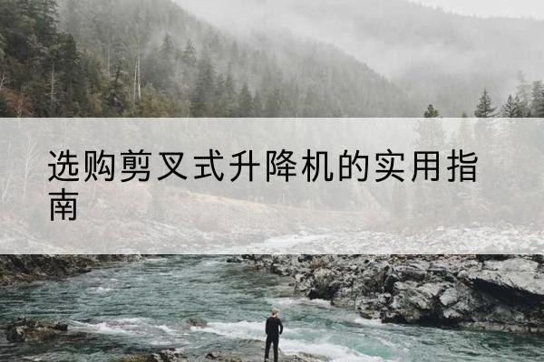秀山剪叉式升降机怎么选-选购剪叉式升降机的实用指南