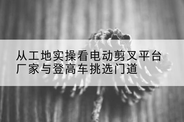 秀山电动剪叉升降平台厂家-从工地实操看电动剪叉平台厂家与登高车挑选门道