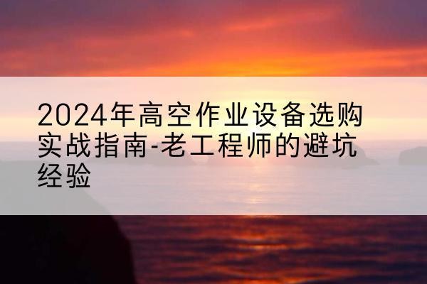 秀山高空作业升降机厂家推荐-2024年高空作业设备选购实战指南-老工程师的避坑经验