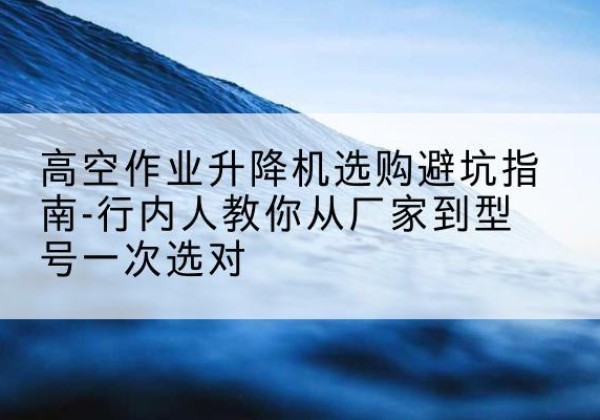 秀山升降平台厂家-高空作业升降机选购避坑指南-行内人教你从厂家到型号一次选对