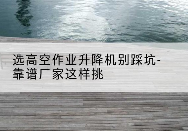 秀山剪叉式升降机厂家-选高空作业升降机别踩坑-靠谱厂家这样挑