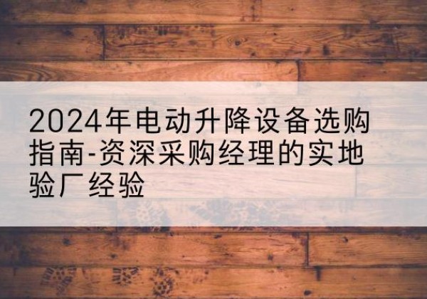 秀山电动剪叉升降平台厂家-2024年电动升降设备选购指南-资深采购经理的实地验厂经验