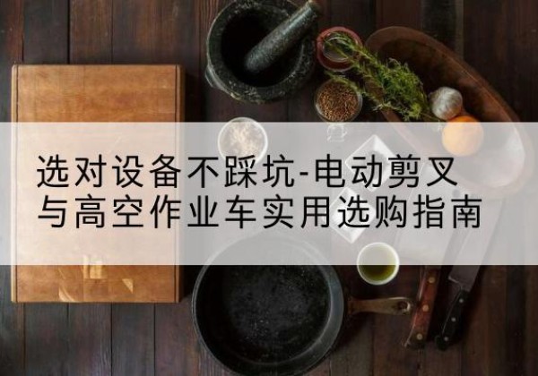 秀山电动剪叉升降平台怎么选-选对设备不踩坑-电动剪叉与高空作业车实用选购指南