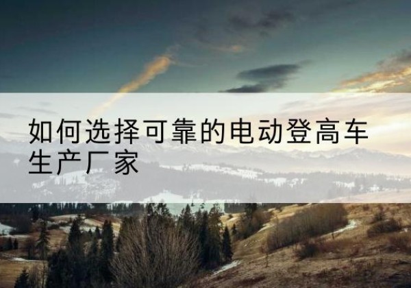 秀山电动登高车厂家-如何选择可靠的电动登高车生产厂家