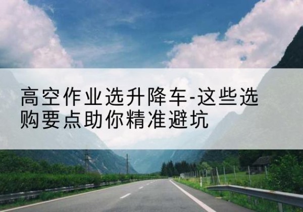 秀山升降车厂家-高空作业选升降车-这些选购要点助你*避坑