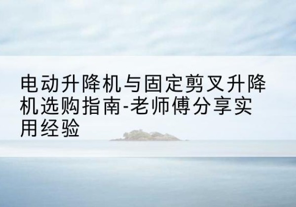 秀山电动升降机怎么选-电动升降机与固定剪叉升降机选购指南-老师傅分享实用经验