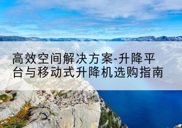 秀山升降平台厂家-*空间解决方案-升降平台与移动式升降机选购指南