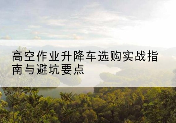 秀山升降车怎么选-高空作业升降车选购实战指南与避坑要点