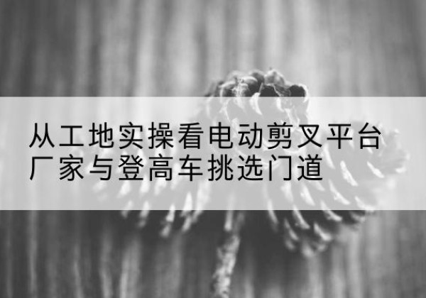 秀山电动剪叉升降平台厂家-从工地实操看电动剪叉平台厂家与登高车挑选门道