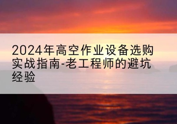秀山高空作业升降机厂家推荐-2024年高空作业设备选购实战指南-老工程师的避坑经验